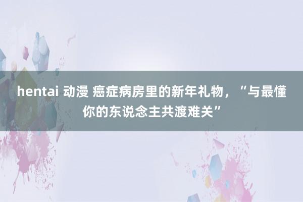 hentai 动漫 癌症病房里的新年礼物，“与最懂你的东说念主共渡难关”