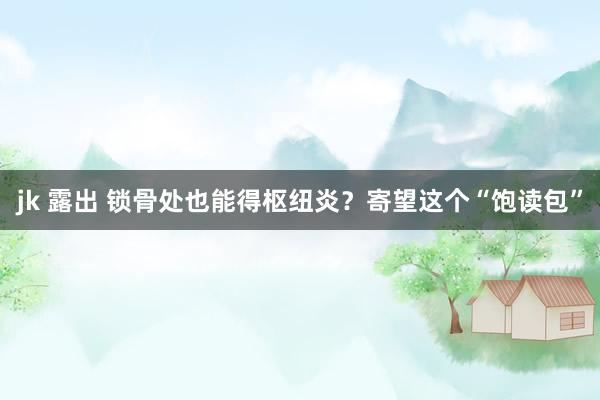 jk 露出 锁骨处也能得枢纽炎？寄望这个“饱读包”