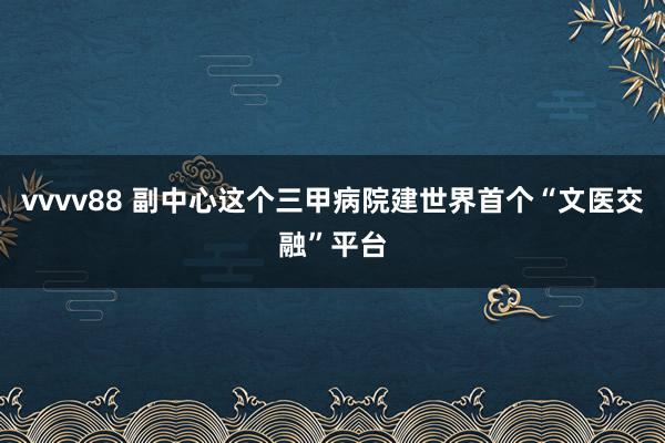 vvvv88 副中心这个三甲病院建世界首个“文医交融”平台