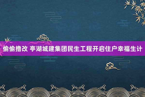 偷偷撸改 亭湖城建集团民生工程开启住户幸福生计