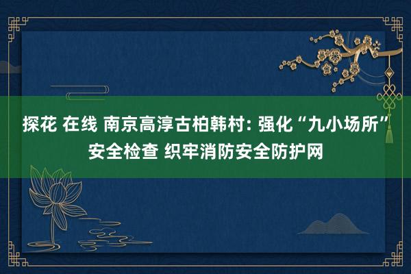 探花 在线 南京高淳古柏韩村: 强化“九小场所”安全检查 织牢消防安全防护网