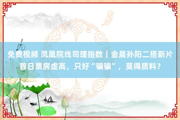 免费视频 凤凰院线司理指数｜金晨孙阳二搭新片首日票房虚高，只好“骗骗”，莫得质料？