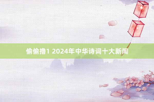 偷偷撸1 2024年中华诗词十大新闻
