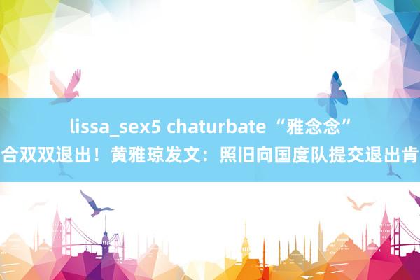 lissa_sex5 chaturbate “雅念念”组合双双退出！黄雅琼发文：照旧向国度队提交退出肯求