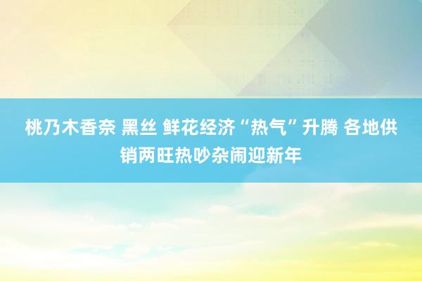 桃乃木香奈 黑丝 鲜花经济“热气”升腾 各地供销两旺热吵杂闹迎新年