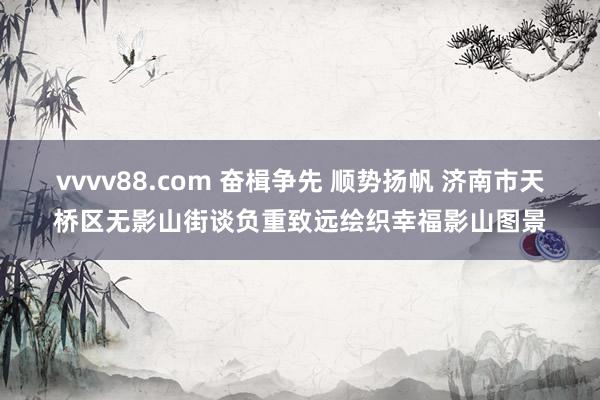 vvvv88.com 奋楫争先 顺势扬帆 济南市天桥区无影山街谈负重致远绘织幸福影山图景