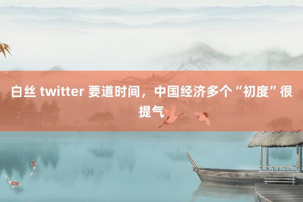 白丝 twitter 要道时间，中国经济多个“初度”很提气