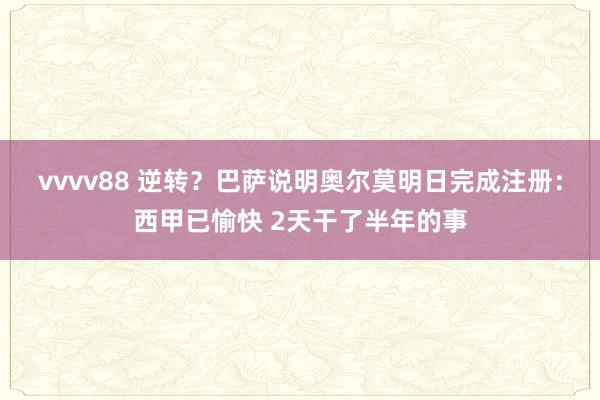 vvvv88 逆转？巴萨说明奥尔莫明日完成注册：西甲已愉快 2天干了半年的事