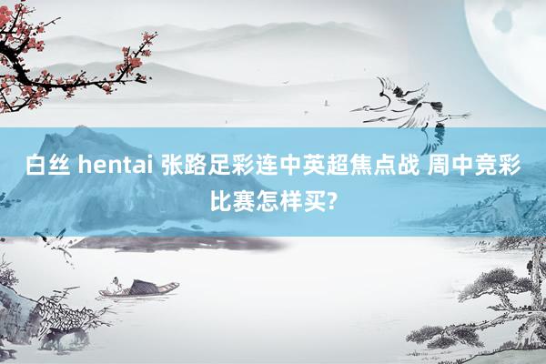 白丝 hentai 张路足彩连中英超焦点战 周中竞彩比赛怎样买?