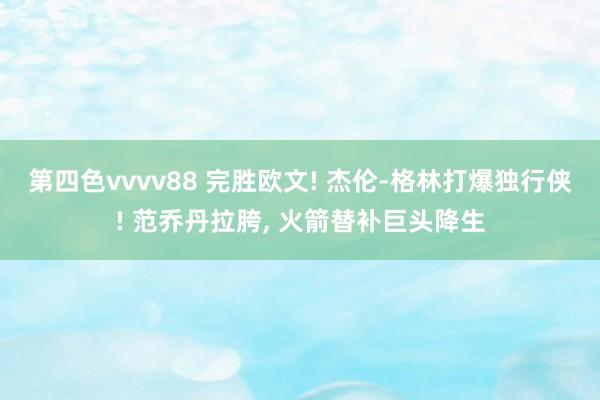 第四色vvvv88 完胜欧文! 杰伦-格林打爆独行侠! 范乔丹拉胯, 火箭替补巨头降生
