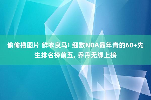 偷偷撸图片 鲜衣良马! 细数NBA最年青的60+先生排名榜前五, 乔丹无缘上榜
