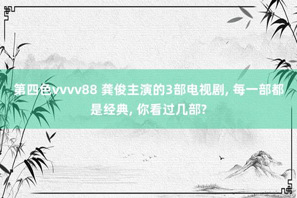 第四色vvvv88 龚俊主演的3部电视剧, 每一部都是经典, 你看过几部?