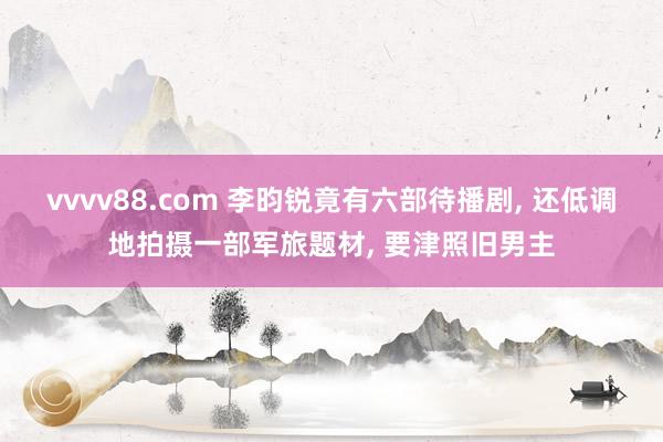 vvvv88.com 李昀锐竟有六部待播剧, 还低调地拍摄一部军旅题材, 要津照旧男主