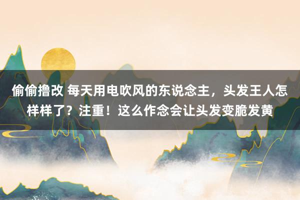 偷偷撸改 每天用电吹风的东说念主，头发王人怎样样了？注重！这么作念会让头发变脆发黄