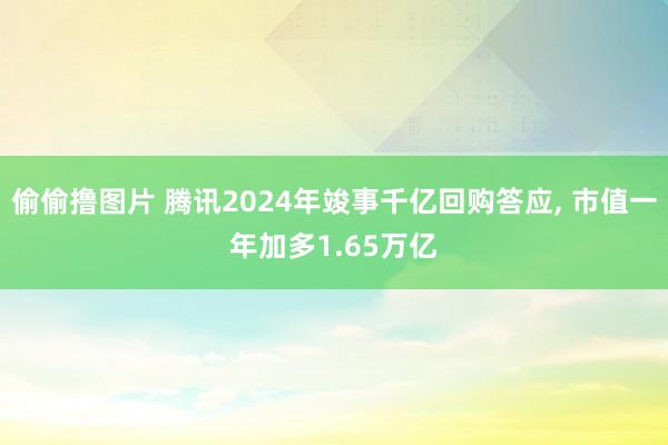 偷偷撸图片 腾讯2024年竣事千亿回购答应, 市值一年加多1.65万亿