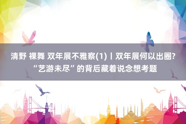 清野 裸舞 双年展不雅察(1)丨双年展何以出圈? “艺游未尽”的背后藏着说念想考题