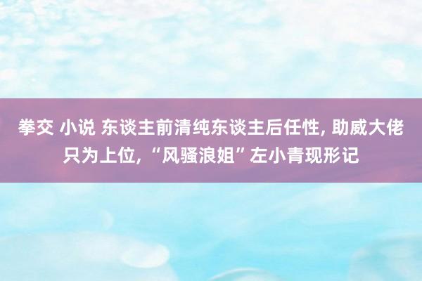 拳交 小说 东谈主前清纯东谈主后任性, 助威大佬只为上位, “风骚浪姐”左小青现形记