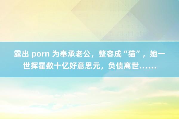 露出 porn 为奉承老公，整容成“猫”，她一世挥霍数十亿好意思元，负债离世……