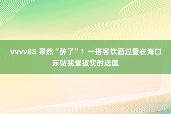 vvvv88 果然“醉了”！一搭客饮酒过量在海口东站我晕被实时送医
