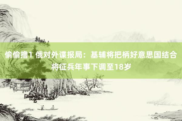 偷偷撸1 俄对外谍报局：基辅将把柄好意思国结合将征兵年事下调至18岁