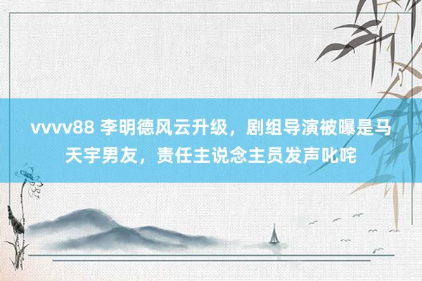 vvvv88 李明德风云升级，剧组导演被曝是马天宇男友，责任主说念主员发声叱咤
