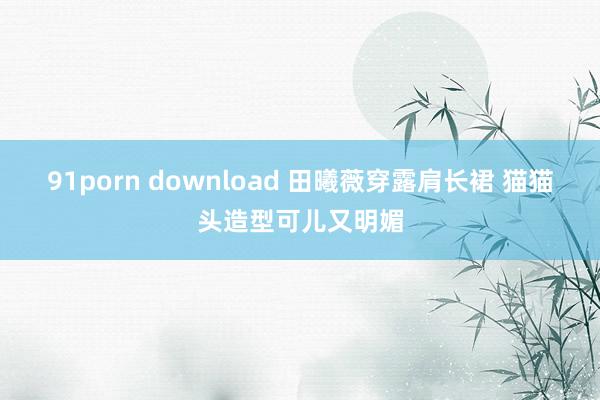 91porn download 田曦薇穿露肩长裙 猫猫头造型可儿又明媚