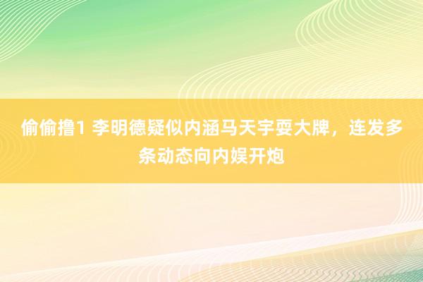 偷偷撸1 李明德疑似内涵马天宇耍大牌，连发多条动态向内娱开炮