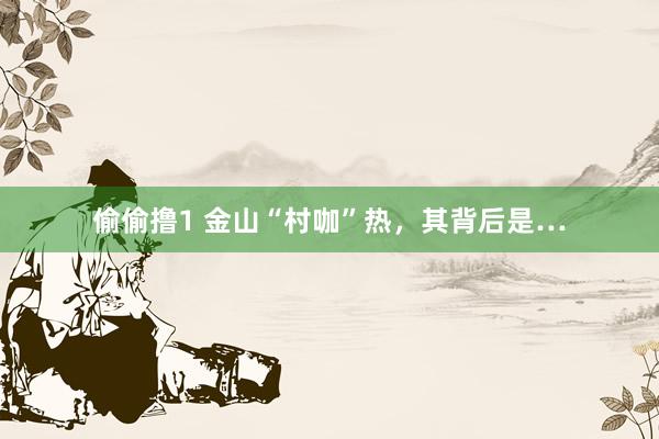 偷偷撸1 金山“村咖”热，其背后是…