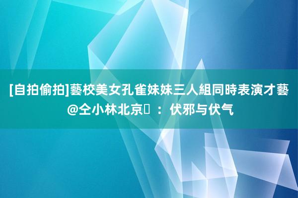 [自拍偷拍]藝校美女孔雀妹妹三人組同時表演才藝 @仝小林北京​：伏邪与伏气