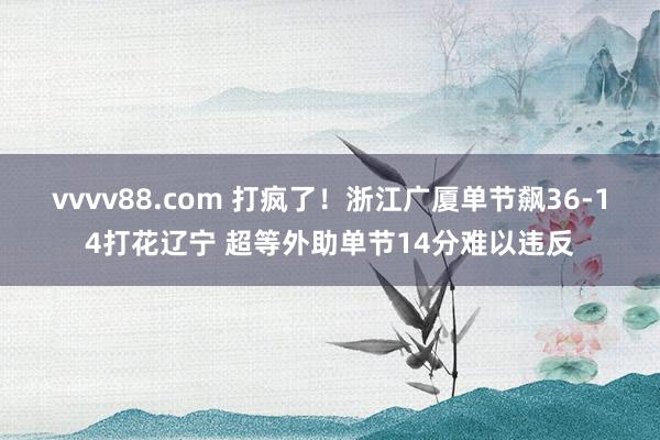 vvvv88.com 打疯了！浙江广厦单节飙36-14打花辽宁 超等外助单节14分难以违反