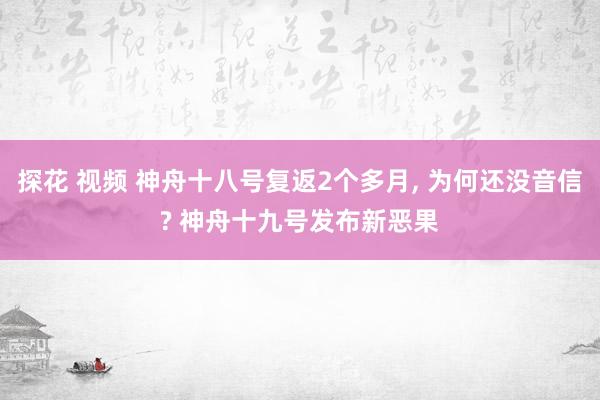 探花 视频 神舟十八号复返2个多月, 为何还没音信? 神舟十九号发布新恶果