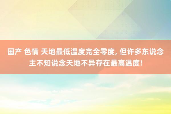 国产 色情 天地最低温度完全零度, 但许多东说念主不知说念天地不异存在最高温度!