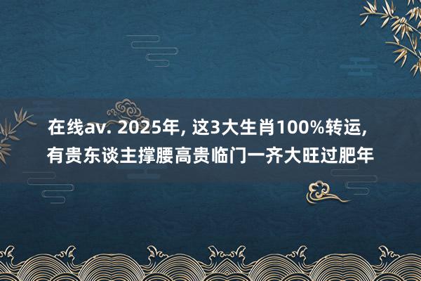 在线av. 2025年, 这3大生肖100%转运, 有贵东谈主撑腰高贵临门一齐大旺过肥年