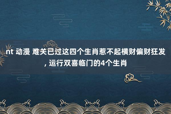 nt 动漫 难关已过这四个生肖惹不起横财偏财狂发, 运行双喜临门的4个生肖