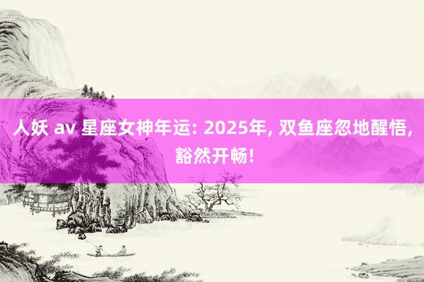 人妖 av 星座女神年运: 2025年, 双鱼座忽地醒悟, 豁然开畅!