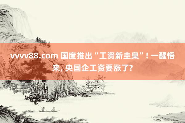 vvvv88.com 国度推出“工资新圭臬”! 一醒悟来, 央国企工资要涨了?