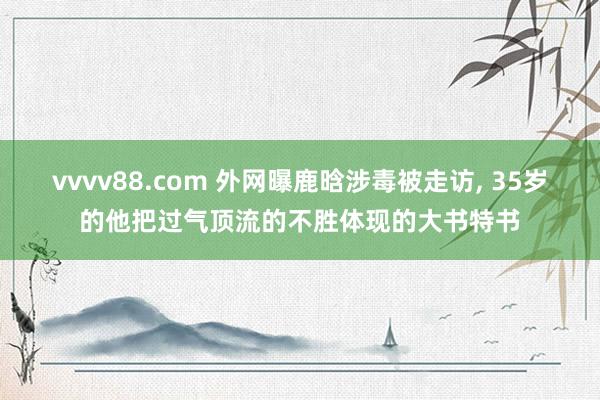 vvvv88.com 外网曝鹿晗涉毒被走访, 35岁的他把过气顶流的不胜体现的大书特书