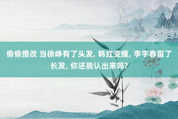 偷偷撸改 当徐峥有了头发, 韩红变瘦, 李宇春留了长发, 你还能认出来吗?