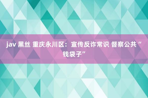 jav 黑丝 重庆永川区：宣传反诈常识 督察公共“钱袋子”