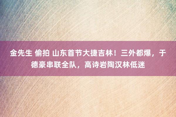 金先生 偷拍 山东首节大捷吉林！三外都爆，于德豪串联全队，高诗岩陶汉林低迷