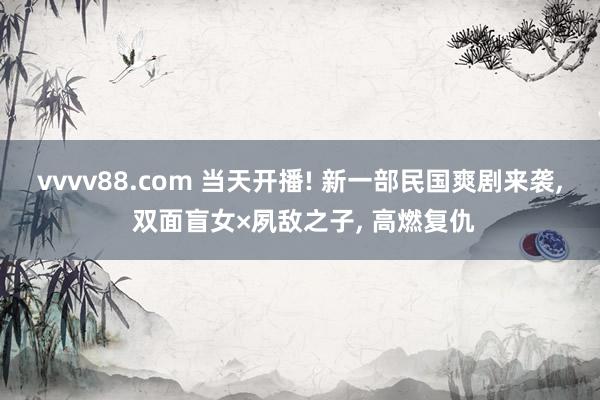 vvvv88.com 当天开播! 新一部民国爽剧来袭, 双面盲女×夙敌之子, 高燃复仇