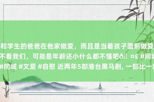 和学生的爸爸在他家做爱，而且是当着孩子面前做爱，太刺激了，孩子完全不看我们，可能是年龄还小什么都不懂吧🤣 #同城 #文爱 #自慰 近两年5部港台黑马剧, 一部比一部猛, 第5部超援救!