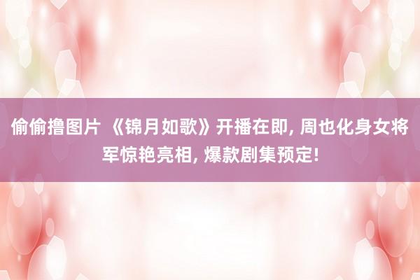 偷偷撸图片 《锦月如歌》开播在即, 周也化身女将军惊艳亮相, 爆款剧集预定!