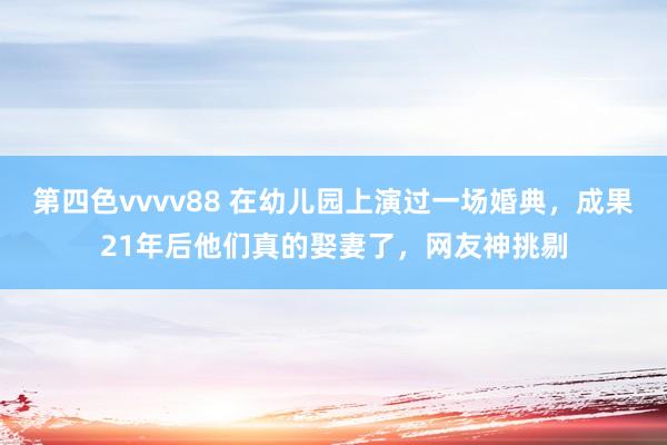 第四色vvvv88 在幼儿园上演过一场婚典，成果21年后他们真的娶妻了，网友神挑剔