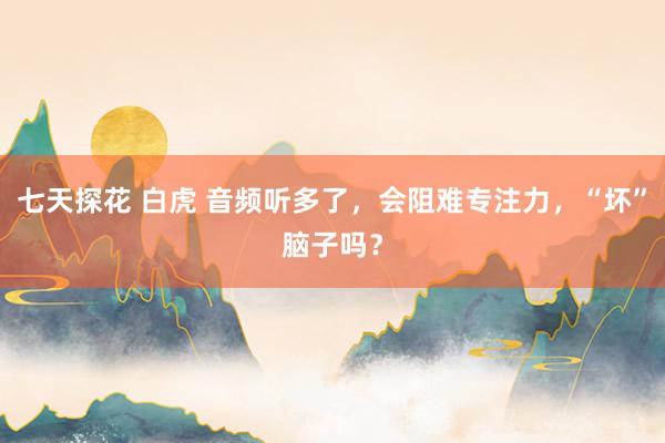 七天探花 白虎 音频听多了，会阻难专注力，“坏”脑子吗？