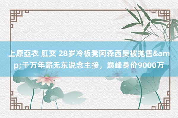 上原亞衣 肛交 28岁冷板凳阿森西奥被抛售&千万年薪无东说念主接，巅峰身价9000万