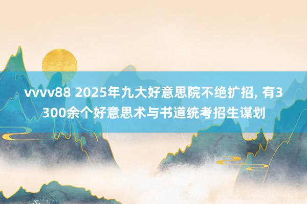 vvvv88 2025年九大好意思院不绝扩招, 有3300余个好意思术与书道统考招生谋划