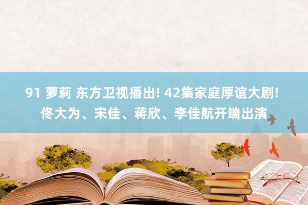 91 萝莉 东方卫视播出! 42集家庭厚谊大剧! 佟大为、宋佳、蒋欣、李佳航开端出演
