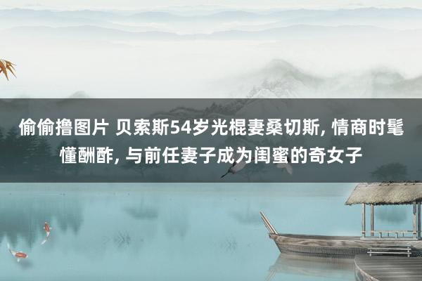 偷偷撸图片 贝索斯54岁光棍妻桑切斯, 情商时髦懂酬酢, 与前任妻子成为闺蜜的奇女子