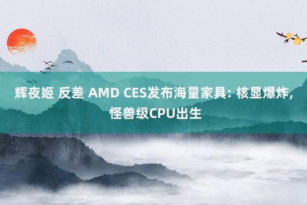 辉夜姬 反差 AMD CES发布海量家具: 核显爆炸, 怪兽级CPU出生